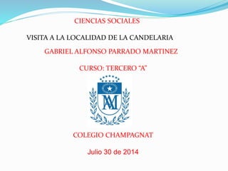 CIENCIAS SOCIALES 
VISITA A LA LOCALIDAD DE LA CANDELARIA 
GABRIEL ALFONSO PARRADO MARTINEZ 
CURSO: TERCERO “A” 
COLEGIO CHAMPAGNAT 
Julio 30 de 2014 
 