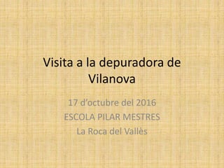 Visita a la depuradora de
Vilanova
17 d’octubre del 2016
ESCOLA PILAR MESTRES
La Roca del Vallès
 