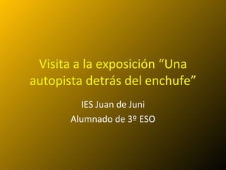 Visita a la exposición “Una
autopista detrás del enchufe”
         IES Juan de Juni
       Alumnado de 3º ESO
 