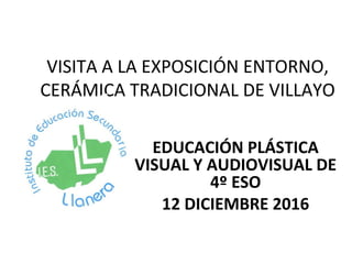 VISITA A LA EXPOSICIÓN ENTORNO,
CERÁMICA TRADICIONAL DE VILLAYO
EDUCACIÓN PLÁSTICA
VISUAL Y AUDIOVISUAL DE
4º ESO
12 DICIEMBRE 2016
 