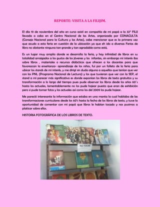 REPORTE: VISITA A LA FILIJIM.

El día 19 de noviembre del año en curso asistí en compañía de mi papá a la 32° FILIJ
llevada a cabo en el Centro Nacional de las Artes, organizada por CONACULTA
(Consejo Nacional para la Cultura y las Artes), cabe mencionar que es la primera vez
que acudo a esta feria en cuestión de la ubicación ya que eh ido a diversas Ferias de
libro no obstante ninguna tan grande y tan agradable como está,

Es un lugar muy amplio donde se desarrolla la feria, y hay infinidad de libros en su
totalidad arraigados a los gustos de los jóvenes y los infantes, sin embargo mi interés iba
sobre libros , materiales o recursos didácticos que ofrecen a los docentes para que
favorezcan la enseñanza- aprendizaje de los niños, fui por un folleto de la feria para
ubicar los stands de mi interés, y me dirigí sin duda alguna a aquellos que tenían que ver
con los PNL (Programa Nacional de Lectura) y los que tuvieran que ver con la SEP, el
stand a mi parecer más significativo es donde exponían los libros de texto gratuitos y su
transformación a lo largo del tiempo pues pude observar los libros desde los años 60´s
hasta los actuales, lamentablemente no los pude hojear puesto que eran de exhibición
pero si pude tomar fotos y los actuales así como los del 2009 los pude hojear.

Me pareció interesante la información que estaba en una manta la cual hablaba de las
transformaciones curriculares desde los 60’s hasta la fecha de los libros de texto, y tuve la
oportunidad de comentar con mi papá que libros le habían tocado y nos pusimos a
platicar sobre ellos.

HISTORIA FOTOGRÁFICA DE LOS LIBROS DE TEXTO.
 