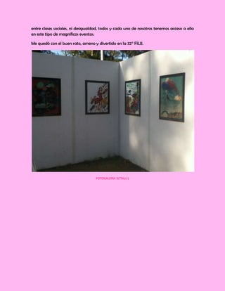 entre clases sociales, ni desigualdad, todos y cada uno de nosotros tenemos acceso a ella
en este tipo de magníficos eventos.

Me quedó con el buen rato, ameno y divertido en la 32° FILIJ.




                                   FOTOGALERÍA 32°FILIJ 1
 