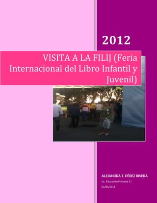 2012
        VISITA A LA FILIJ (Feria
Internacional del Libro Infantil y
                         Juvenil)




                        ALEJANDRA T. PÉREZ RIVERA
                        Lic. Educación Primaria 2 I
                        01/01/2012
 