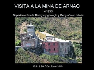 VISITA A LA MINA DE ARNAO
4º ESO
Departamentos de Biología y geología y Geografía e Historia.
IES LA MAGDALENA- 2015
 