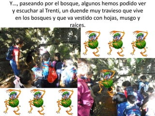 Y…, paseando por el bosque, algunos hemos podido ver
y escuchar al Trenti, un duende muy travieso que vive
en los bosques y que va vestido con hojas, musgo y
raíces.
 