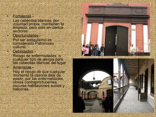 Fortalezas .- Las cabecitas blancas, por voluntad propia, mantienen la limpieza, pero solo en ciertos sectores  Oportunidades .- Por ser antiquísimo es considerado Patrimonio cultural. Debilidades .- Riesgo de enfermedades, o cualquier tipo de alergia para las cabecitas blancas del lugar Amenazas .- Hay el riesgo de que cualquier momento la casona deje de existir, por las enfermedades, olores contraproducentes, oscuras habitaciones sucias y balcones.  