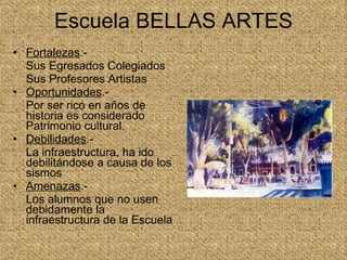 Escuela BELLAS ARTES Fortalezas .- Sus Egresados Colegiados Sus Profesores Artistas Oportunidades .- Por ser rico en años de historia es considerado Patrimonio cultural. Debilidades .- La infraestructura, ha ido debilitándose a causa de los sismos  Amenazas .- Los alumnos que no usen debidamente la infraestructura de la Escuela  