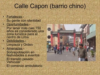 Calle Capon (barrio chino) Fortalezas .- Su gente con identidad  Oportunidades .- Por tener más casi 150 años es considerado una zona turística para el centro de Lima Debilidades .- Limpieza y Orden Amenazas .- Sobrepoblación en festividades o eventos El transito pesado Vehicular  El comercio ambulatorio 