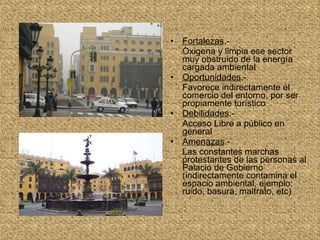 Fortalezas .- Oxigena y limpia ese sector muy obstruido de la energía cargada ambiental Oportunidades .- Favorece indirectamente el comercio del entorno, por ser propiamente turístico Debilidades .- Acceso Libre a público en general Amenazas .- Las constantes marchas protestantes de las personas al Palacio de Gobierno (indirectamente contamina el espacio ambiental, ejemplo: ruido, basura, maltrato, etc) 
