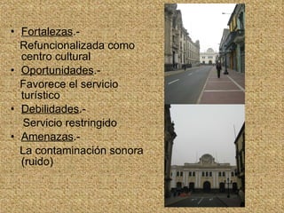 Fortalezas .- Refuncionalizada como centro cultural Oportunidades .- Favorece el servicio turístico Debilidades .- Servicio restringido Amenazas .- La contaminación sonora (ruido) 