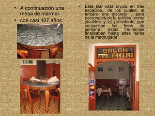 Este Bar esta divido en tres espacios.. de los cuales, el tercero era discreto , para personajes de la política, como alcaldes y el presidente que concurrían los fines de semana., estas “reuniones finalizaban hasta altas horas de la madrugada” A continuación una mesa de mármol con casi 107 años 