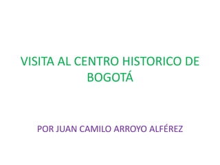 VISITA AL CENTRO HISTORICO DE
            BOGOTÁ


  POR JUAN CAMILO ARROYO ALFÉREZ
 