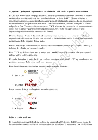  

1. ¿Qué es? ¿Qué tipo de empresas están involucradas? Si se conoce se pueden decir nombres.
El CTCR de Arnedo es un complejo industrial y de investigación muy controlado. En el cual, su objetivo
es desarrollar servicios y procesos para ser más eficientes. Las áreas de TIC's, Nanotecnología o la
reciente de Electrónica y Automática buscan ganar competitividad para las empresas. En sus laboratorios
se realizan ensayos y experimentos para llevar a cabo diferentes tareas, con el fin de mejorar la calidad
del producto final. También es importante para el CTCR la innovación ya que cada vez los consumidores
somos más exigentes y queremos lo mejor para nosotros, por lo tanto esta operación es de gran
importancia para continuar con el mercado del calzado.
Dentro del sector del calzado destaca también una mejora en la producción, puesto que no se había
mejorado desde hace muchas décadas y era necesaria la introducción de nuevas técnicas para aumentar la
productividad de las empresas de este sector.
Hay 30 personas y 8 departamentos, en los cuales se trabaja todo lo que tiene que ver con el calzado y la
industria del calzado, por ejemplo el caucho.
En el CTCR hay 110 asociados pero se trabaja para 1500-1800 empresas, que están relacionados con el
calzado y otros sectores, como son:
El caucho, la madera, el metal, la piel que es el más importante, sintéticos (PU, TPUs y níquel) y muchos
productos químicos. Todo esto a escala micro y nano.
Entre los nombres más conocidos de las empresas involucradas destacan:



IENSCOP



FREMAP

Luego también destacan nombres entre los socios, como son:



Fluchos



Callaghan

2. Breve reseña histórica.
El Centro tecnológico del Calzado de La Rioja fue inaugurado el 16 de enero de 2007 con la misión de
incrementar la competitividad de las empresas del sector del calzado. El gobierno de La Rioja invirtió en
 

 