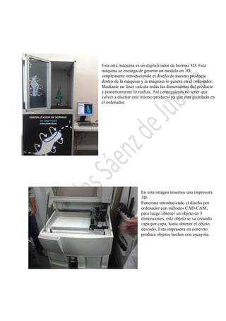  

Esta otra máquina es un digitalizador de hormas 3D. Esta
máquina se encarga de generar un modelo en 3D,
simplemente introduciendo el diseño de nuestro producto
dentro de la máquina y la máquina lo genera en el ordenador.
Mediante un láser calcula todas las dimensiones del producto
y posteriormente lo realiza. Así conseguimos no tener que
volver a diseñar este mismo producto ya que esta guardado en
el ordenador.

En esta imagen tenemos una impresora
3D.
Funciona introduciendo el diseño por
ordenador con métodos CAD-CAM,
para luego obtener un objeto en 3
dimensiones, este objeto se va creando
capa por capa, hasta obtener el objeto
deseado. Esta impresora en concreto
produce objetos hechos con escayola.

 

 