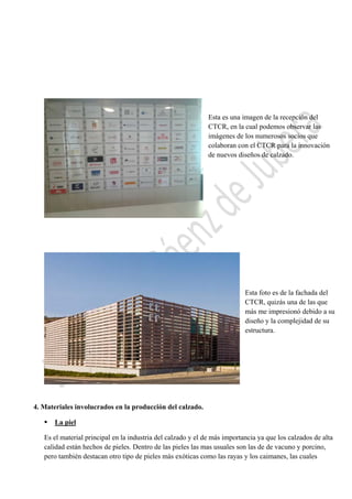  

Esta es una imagen de la recepción del
CTCR, en la cual podemos observar las
imágenes de los numerosos socios que
colaboran con el CTCR para la innovación
de nuevos diseños de calzado.

Esta foto es de la fachada del
CTCR, quizás una de las que
más me impresionó debido a su
diseño y la complejidad de su
estructura.

4. Materiales involucrados en la producción del calzado.


La piel

Es el material principal en la industria del calzado y el de más importancia ya que los calzados de alta
calidad están hechos de pieles. Dentro de las pieles las mas usuales son las de de vacuno y porcino,
pero también destacan otro tipo de pieles más exóticas como las rayas y los caimanes, las cuales
 

 