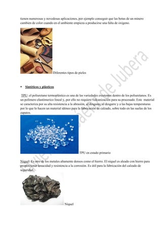  

tienen numerosas y novedosas aplicaciones, por ejemplo conseguir que las botas de un minero
cambien de color cuando en el ambiente empieza a producirse una falta de oxígeno.

Diferentes tipos de pieles



Sintéticos y plásticos

TPU: el poliuretano termoplástico es una de las variedades existentes dentro de los poliuretanos. Es
un polímero elastómerico lineal y, por ello no requiere vulcanización para su procesado. Este material
se caracteriza por su alta resistencia a la abrasión, al desgaste, al desgarre y a las bajas temperaturas
por lo que lo hacen un material idóneo para la fabricación de calzado, sobre todo en las suelas de los
zapatos.

TPU en estado primario
Níquel: Es otro de los metales altamente densos como el hierro. El níquel es aleado con hierro para
proporcionar tenacidad y resistencia a la corrosión. Es útil para la fabricación del calzado de
seguridad.

Níquel
 

 