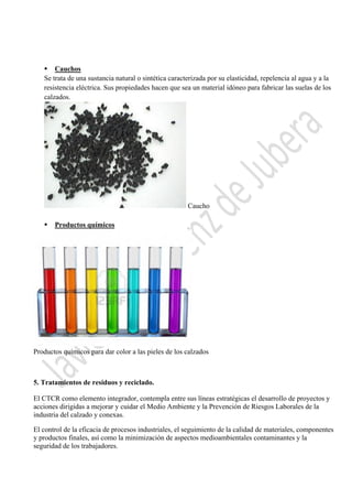  

 Cauchos
Se trata de una sustancia natural o sintética caracterizada por su elasticidad, repelencia al agua y a la
resistencia eléctrica. Sus propiedades hacen que sea un material idóneo para fabricar las suelas de los
calzados.

Caucho


Productos químicos

 

Productos químicos para dar color a las pieles de los calzados

5. Tratamientos de residuos y reciclado.
El CTCR como elemento integrador, contempla entre sus líneas estratégicas el desarrollo de proyectos y
acciones dirigidas a mejorar y cuidar el Medio Ambiente y la Prevención de Riesgos Laborales de la
industria del calzado y conexas.
El control de la eficacia de procesos industriales, el seguimiento de la calidad de materiales, componentes
y productos finales, así como la minimización de aspectos medioambientales contaminantes y la
seguridad de los trabajadores.
 

 