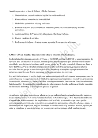  

Servicios que ofrece el área de Calidad y Medio Ambiente:
1. Mantenimiento y actualización de legislación medio ambiental.
2. Elaboración de Memorias de Sostenibilidad.
3. Mediciones y control de ruidos y emisiones.
4. Elaborar el archivo de documentación ambiental, planes de acción ambiental y medidas
correctoras.
5. Análisis del Ciclo de Vida (ACV) del producto. Huella de Carbono.
6. Control y análisis de vertidos.
7. Realización de informes de consejero de seguridad de mercancías peligrosas

6. Otros CTC en España y breve discusión sobre la situación actual del sector.
En España también destaca como otro CTC que es INESCOP, en Elda. INESCOP es una organización de
servicios para las industrias de calzado, formada por las propias empresas para abordar colectivamente
actividades tecnológicas de interés sectorial, que no pueden ser llevadas a cabo individualmente. Toda la
labor de INESCOP está estrechamente relacionada con las industrias de la piel, porque se refiere a
servicios directos; ya que se trata de transferir conocimientos y tecnologías; o porque se desarrollan
proyectos específicos, de diversa naturaleza, en los que participan las empresas.
Las actividades abarcan el amplio abanico de las necesidades científico-técnicas de las empresas, como la
comprobación y el aseguramiento de la calidad, la organización de los procesos productivos, el estudio de
los materiales, el desarrollo e incorporación de tecnologías avanzadas, la formación de recursos humanos,
la información y documentación especializada, las relaciones con el medio ambiente, el diseño industrial,
las tendencias de moda y la investigación aplicada en general.

Actualmente este sector ha tenido que adaptarse, ya que cada vez la exigencia del consumidor es mayor.
En esa adaptación el CTCR había avanzado el camino en Nanotecnología, TIC's, Responsabilidad Social
Corporativa o Medio ambiente. Así surgió el área de Electrónica y Automática, que busca que las
empresas ganen competitividad en sus procesos productivos, que sean más eficientes y baratos gracias a
la automatización de procesos, mejoras de tiempo, en recursos técnicos y humanos. Además, apuesta por
dotar al calzado de la apuesta de futuro por sensores para aplicaciones en salud, localización, etc.

 

 