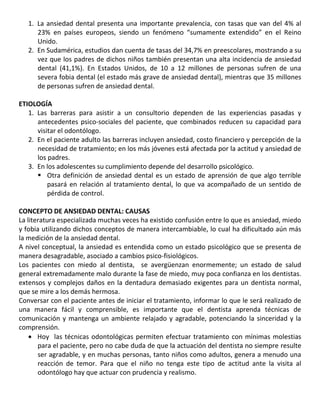 1. La ansiedad dental presenta una importante prevalencia, con tasas que van del 4% al
23% en países europeos, siendo un fenómeno “sumamente extendido” en el Reino
Unido.
2. En Sudamérica, estudios dan cuenta de tasas del 34,7% en preescolares, mostrando a su
vez que los padres de dichos niños también presentan una alta incidencia de ansiedad
dental (41,1%). En Estados Unidos, de 10 a 12 millones de personas sufren de una
severa fobia dental (el estado más grave de ansiedad dental), mientras que 35 millones
de personas sufren de ansiedad dental.
ETIOLOGÍA
1. Las barreras para asistir a un consultorio dependen de las experiencias pasadas y
antecedentes psico-sociales del paciente, que combinados reducen su capacidad para
visitar el odontólogo.
2. En el paciente adulto las barreras incluyen ansiedad, costo financiero y percepción de la
necesidad de tratamiento; en los más jóvenes está afectada por la actitud y ansiedad de
los padres.
3. En los adolescentes su cumplimiento depende del desarrollo psicológico.
 Otra definición de ansiedad dental es un estado de aprensión de que algo terrible
pasará en relación al tratamiento dental, lo que va acompañado de un sentido de
pérdida de control.
CONCEPTO DE ANSIEDAD DENTAL: CAUSAS
La literatura especializada muchas veces ha existido confusión entre lo que es ansiedad, miedo
y fobia utilizando dichos conceptos de manera intercambiable, lo cual ha dificultado aún más
la medición de la ansiedad dental.
A nivel conceptual, la ansiedad es entendida como un estado psicológico que se presenta de
manera desagradable, asociado a cambios psico-fisiológicos.
Los pacientes con miedo al dentista, se avergüenzan enormemente; un estado de salud
general extremadamente malo durante la fase de miedo, muy poca confianza en los dentistas.
extensos y complejos daños en la dentadura demasiado exigentes para un dentista normal,
que se mire a los demás hermosa.
Conversar con el paciente antes de iniciar el tratamiento, informar lo que le será realizado de
una manera fácil y comprensible, es importante que el dentista aprenda técnicas de
comunicación y mantenga un ambiente relajado y agradable, potenciando la sinceridad y la
comprensión.
Hoy las técnicas odontológicas permiten efectuar tratamiento con mínimas molestias
para el paciente, pero no cabe duda de que la actuación del dentista no siempre resulte
ser agradable, y en muchas personas, tanto niños como adultos, genera a menudo una
reacción de temor. Para que el niño no tenga este tipo de actitud ante la visita al
odontólogo hay que actuar con prudencia y realismo.
 