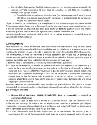 Por otro lado, los aspectos fisiológicos tienen que ver con un alto grado de activación del
sistema nervioso autónomo, lo que lleva en ocasiones a una falta de respiración,
transpiración y palpitaciones.
o Cuando la visita periódicamente al dentista, (período no mayor de 6 meses) puede
identificar la dolencia, cuando recién comienza; el procedimiento de curación es
mucho más sencillo de llevar a cabo.
Dígale al dentista de su confianza que le explique los procedimientos que va a llevar a cabo.
Tener un acuerdo de hacer una señal, como levantar una mano, para parar unos instantes con
el fin de controlar su ansiedad. Las citas para asistir al dentista cuando usted este menos
estresado, que este menos tenso por algún motivo converse con el dentista.
La música puede tener motivo de distracción ó con la música ambiente o concentrándose en
algún objeto de la habitación
EL INSTRUMENTAL
Para desarrollar su labor, el dentista tiene que utilizar un instrumental muy variado, desde
diminutos utensilios que caben fácilmente en la boca de un niño hasta el imponente torno que
se alza junto al sillón en que se tiende el paciente. La visión de todos los diferentes aparatos
son intimidantes, el niño se sorprenda e incluso desconfíe, por lo que hay un consejo que
resulta muy útil pedirle al dentista que le enseñe al pequeño los distintos aparatos y que le
explique su utilidad que tiene todos los instrumentos que se van a usar.
El dentista tiene la competencia, serenidad y fiabilidad frente a pacientes.
 El lugar de la recepción, es donde los pacientes se sientan y esperan a ser atendidos y la
meta es darle una ambientación que sea tranquila y confortable y eliminando al máximo
cualquier olor, ruido o referencia visual que le pueda hacer recordar alguna experiencia
traumática en la atención odontológica. En la sala de recepción, la auxiliar del odontólogo
cumple una de las funciones más importante: provocar un primer encuentro con el
paciente placentero, que lo haga sentir esperado y reconocido, demostrando una tenue
alegría por su concurrencia.
Aprender técnicas de comunicación que introduzcan gradualmente, de menor a mayor
complejidad, los procedimientos en técnicas de distracción para alejar a los niños de estímulos
que provoquen ansiedad
Norma Oficial Mexicana NOM-013-SSA2-2006, Para la prevención y control de
enfermedades bucales
No está claro a que se debe que el miedo a la atención dental sea tan frecuente en la
población, sin embargo la mayoría de las explicaciones apuntan a procesos psicológicos
relacionados tanto con el aprendizaje de esa actitud, ya sea a nivel individual y/o social, como
con el significado psicosocial que se le otorga a la boca.
 La boca desempeña una función importante en el sentimiento de unidad y en la
constitución del yo, el funcionamiento oral sirve de modelo corporal sobre el cual se
 