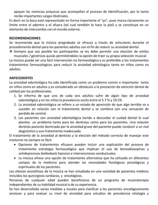 apoyan las vivencias psíquicas que acompañan al proceso de identificación, por lo tanto
recibe importantes cargas libidinales.
Es decir en la boca está representado en forma importante el "yo", pues marca claramente un
límite entre el adentro y el afuera (tal cual también lo hace la piel) y se constituye en un
elemento de intercambio con el mundo externo.
RECOMENDACIONES
Se recomienda que la música pregrabada se ofrezca a través de articulares durante el
procedimiento dental para los pacientes adultos con el fin de reducir su ansiedad dental.
 Siempre que sea posible los participantes se les debe permitir una elección de estilos
musicales / genéricos quizás permitiéndoles la opción de traer su propia selección musical.
La música puede ser una fácil intervención no farmacológica y es preferible a los tratamientos
tratamientos farmacologicos para reducir la ansiedad odntologica tanto en niños como en
adultos.
ANTECEDENTES
La ansiedad odontológica ha sido identificada como un problema común e importante tanto
en niños como en adultos y es considerado un obstáculo a la prestación de atención dental de
calidad por los profesionales.
1. Se informa de que uno de cada seis adultos sufre de algún tipo de ansiedad
odontológica y en los niños la prevalencia oscila entre el 5.7 % y 19.5%
2. La ansiedad odontológica se refiere a un estado de aprensión de que algo terrible va a
suceder en relación con el tratamiento dental y se combina con una sensación de
perdida de control.
3. Los pacientes con ansiedad odontológica tiende a descuidar el cuidad dental lo cual
plantea un problema tanto para los dentistas como para los pacientes. Una relación
dentista paciente dominada por la ansiedad grave del paciente puede conducir a un mal
diagnóstico y aun tratamiento inadecuado.
El tratamiento de la ansiedad al dentista y la elección del método correcto de manejar este
trastorno no siempre es fácil.
Opciones de tratamientos eficaces pueden incluir una explicación del proceso de
tratamiento estrategia farmacológica que implican el uso de benzodiacepinas y
antidepresivos biofeeback hipnosis e intervenciones conductuales.
La música ofrece una opción de tratamiento alternativo que ha utilizado en diferentes
campos de la medicina para atender las necesidades fisiológicas psicológicas y
espirituales de los pacientes.
Los efectos ansiolíticos de la música se han estudiado en una variedad de pacientes médicos
incluidos los quirúrgicos cardiacos, y oncológicos.
Personas de cualquier edad pueden beneficiarse de un programa de musicoterapia
independientes de su habilidad musical o de su experiencia.
Se han desarrollado varias medidas y escalas para clasificar a los pacientes oncológicamente
ansiosos y para evaluar su nivel de ansiedad para estudios de prevalencia etiología y
 