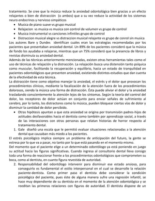 tratamiento. Se cree que la música reduce la ansiedad odontológica bien gracias a un efecto
relajantes o bien de distracción (o ambos) que a su vez reduce la actividad de los sistemas
neuro endocrinos y nervioso simpáticos
Musica de piano suave vs grupo musical
Relajacion vs musica vs musica con control de volumen vs grupo de control
Musica instrumental vs canciones infintiles grupo de control
Distraccion musical alegre vs distraccion musical relajante vs grupo de conrol sin musica
Los autores Bare y Dundes identifican cuales eran las estrategias recomendadas por los
pacientes que presentaban ansiedad dental. Un 89% de los pacientes consideró que la música
de fondo los ayudaba a relajarse, mientras que un 75% consideró que la presencia de libros y
revistas disminuía su ansiedad dental.
Además de las técnicas anteriormente mencionadas, existen otras herramientas tales como el
uso de técnicas de relajación y la distracción. La relajación busca una distensión tanto psíquica
como muscular, facilitando la recuperación y equilibrio, hacia un estado de tranquilidad en
pacientes odontológicos que presenten ansiedad, existiendo distintos estudios que dan cuenta
de la efectividad de esta técnica.
La distracción tiene como objetivo manejar la ansiedad, el estrés y el dolor que provocan los
procedimientos clínicos, mediante la focalización de la atención fuera de los procedimientos
dolorosos, siendo la música una forma de distracción. Ésta puede aliviar el dolor y la ansiedad
trasladando conscientemente la atención lejos de los síntomas. Según la teoría del control del
dolor, los receptores de dolor actúan en conjunto para enviar señales de sufrimiento al
cerebro, por lo tanto, los distractores como la música, pueden bloquear ciertas vías de dolor y
disminuir la cantidad de dolor percibido.
Otras hipótesis apuntan a que esta ansiedad se origina por transmisión padres-hijos de
actitudes desfavorables hacia el dentista como también por aprendizaje social, a través
de las interacciones con otras personas que relatan historias de horror respecto al
tratamiento dental.
1. Gale diseñó una escala que le permitió evaluar situaciones relacionadas a la atención
dental que causaban más miedo a los pacientes.
El estrés psicológico implica siempre un problema de anticipación del futuro, la gente se
estresa por lo que va a pasar, no tanto por lo que está pasando en el momento mismo.
Del momento que el paciente elige a un determinado odontólogo ya está poniendo en juego
su actitud hacia las figuras significativas. Cuando ingresa al consultorio dental lleva consigo
toda una forma de reaccionar frente a los procedimientos odontológicos que comprometen su
boca, como al dentista, en cuanto figura revestida de autoridad.
2. Responsabilidad del odontólogo intervenir para disminuir ese estado ansioso, para
conseguirlo es fundamental el estilo interpersonal en el cual se desarrolle la relación
paciente-dentista. Como primer paso el dentista debe considerar la condición
psicológica del paciente, pues éste de alguna manera sufre una regresión infantil, se
hace muy dependiente de su dentista en el momento de la atención odontológica y se
reeditan las primeras relaciones con figuras de autoridad. El dentista dispone de un
 