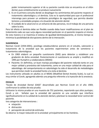 poder inmensamente superior al de su paciente cuando éste se encuentra en el sillón
dental, pues simbólicamente se produce nuevamente
3. Es en la primera consulta donde se despliegan los sentimientos del paciente respecto al
tratamiento odontológico y al dentista. Esta es la oportunidad para que el profesional
intervenga para proveer un ambiente psicológico de seguridad, que permita develar
temores y ansiedades propias a la situación de atención dental.
4. El cuidado de la salud oral es un esfuerzo de dos personas, no el trabajo de una persona
sobre la otra.
Para tal efecto el dentista debe ser flexible cuando deba hacer modificaciones en el plan de
tratamiento cada vez que surja alguna necesidad particular en el paciente respecto al mismo.
De esta manera sí se maximiza el estatus de igualdad dentista/paciente, al mismo tiempo se
minimiza la posibilidad de disrupciones dentro de la interacción.
SUGERENCIA
Norman Corah (1934-2001), psicólogo estadounidense pionero en el estudio, valoración y
tratamiento de la ansiedad que los pacientes experimentan antes de someterse a
tratamientos odontológicos.
En 1969 elaboró un pequeño cuestionario (DAS) para detectar y establecer una
gradación de dicha ansiedad. Posteriormente el cuestionario se amplió y modificó en
1995 por Humphris y colaboradores (MDAS)
Paciente. En definitiva, un buen manejo psicológico del paciente redunda tanto en una
mejor calidad y pronóstico del tratamiento, como en una mejor calidad de vida para el
odontólogo. del comportamiento en odontología ha sido el desarrollo de metodologías
que permitan medir la ansiedad frente a la visita al dentista.
Los instrumento utilizado en adultos es el MDAS (Modified Dental Anxiety Scale), la cual es
muy similar al Corah, agregando además una pregunta referente a la inyección de la anestesia.
ESCALAS
"Escala de Ansiedad Dental (EAD)" desarrollado por Norman Corah en el año 1969;
confirmaron la validez de esta prueba.
Utilizaron la misma prueba en una muestra de 751 pacientes, reportando que altos puntajes;
Corah y col. Señalan que la ansiedad del paciente es una variable que interfiere
significativamente en la calidad de la atención dental y plantean la necesidad tener control del
paciente.
tres categorías de intervenciones :
relajación
distracción
percepción de control de estímulos
Se observa la mayor reducción en la ansiedad principalmente en los hombres.
 
