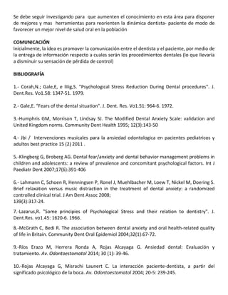 Se debe seguir investigando para que aumenten el conocimiento en esta área para disponer
de mejores y mas herramientas para reorienten la dinámica dentista- paciente de modo de
favorecer un mejor nivel de salud oral en la población
COMUNICACIÓN
Inicialmente, la idea es promover la comunicación entre el dentista y el paciente, por medio de
la entrega de información respecto a cuales serán los procedimientos dentales (lo que llevaría
a disminuir su sensación de pérdida de control)
BIBLIOGRAFÍA
1.- Corah,N.; Gale,E, e lIIig,S. "Psychological Stress Reduction During Dental procedures". J.
Dent.Res. Vo1.58: 1347-51. 1979.
2.- Gale,E. "Fears of the dental situation". J. Dent. Res. Vo1.51: 964-6. 1972.
3.-Humphris GM, Morrison T, Lindsay SJ. The Modified Dental Anxiety Scale: validation and
United Kingdom norms. Community Dent Health 1995; 12(3):143-50
4.- Jbi / Intervenciones musicales para la ansiedad odontologica en pacientes pediatricos y
adultos best practice 15 (2) 2011 .
5.-Klingberg G, Broberg AG. Dental fear/anxiety and dental behavior management problems in
children and adolescents: a review of prevalence and concomitant psychological factors. Int J
Paediatr Dent 2007;17(6):391-406
6.- Lahmann C, Schoen R, Henningsen P, Ronel J, Muehlbacher M, Loew T, Nickel M, Doering S.
Brief relaxation versus music distraction in the treatment of dental anxiety: a randomized
controlled clinical trial. J Am Dent Assoc 2008;
139(3):317-24.
7.-Lazarus,R. "Some principies of Psychological Stress and their relation to dentistry". J.
Dent.Res. vo1.45: 1620-6. 1966.
8.-McGrath C, Bedi R. The association between dental anxiety and oral health-related quality
of life in Britain. Community Dent Oral Epidemiol 2004;32(1):67-72.
9.-Ríos Erazo M, Herrera Ronda A, Rojas Alcayaga G. Ansiedad dental: Evaluación y
tratamiento. Av. Odontoestomatol 2014; 30 (1): 39-46.
10.-Rojas Alcayaga G, Misrachi Launert C. La interacción paciente-dentista, a partir del
significado psicológico de la boca. Av. Odontoestomatol 2004; 20-5: 239-245.
 