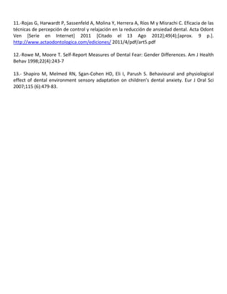 11.-Rojas G, Harwardt P, Sassenfeld A, Molina Y, Herrera A, Ríos M y Misrachi C. Eficacia de las
técnicas de percepción de control y relajación en la reducción de ansiedad dental. Acta Odont
Ven [Serie en Internet] 2011 [Citado el 13 Ago 2012];49(4);[aprox. 9 p.].
http://www.actaodontologica.com/ediciones/ 2011/4/pdf/art5.pdf
12.-Rowe M, Moore T. Self-Report Measures of Dental Fear: Gender Differences. Am J Health
Behav 1998;22(4):243-7
13.- Shapiro M, Melmed RN, Sgan-Cohen HD, Eli I, Parush S. Behavioural and physiological
effect of dental environment sensory adaptation on children’s dental anxiety. Eur J Oral Sci
2007;115 (6):479-83.
 
