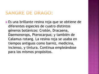  Es una brillante resina roja que se obtiene de
diferentes especies de cuatro distintos
géneros botánicos: Crotón, Dracaena,
Daemonorops, Pterocarpus; y también de
Calamus rotang. La resina roja se usaba en
tiempos antiguos como barniz, medicina,
incienso, y tintura. Continua empleándose
para los mismos propósitos.
 