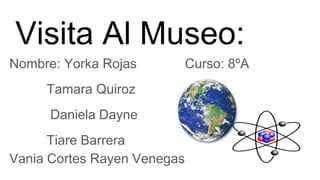 Visita Al Museo:
Nombre: Yorka Rojas Curso: 8ºA
Tamara Quiroz
Daniela Dayne
Tiare Barrera
Vania Cortes Rayen Venegas
 