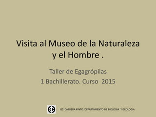 Visita al Museo de la Naturaleza
y el Hombre .
Taller de Egagrópilas
1 Bachillerato. Curso 2015
IES CABRERA PINTO. DEPARTAMENTO DE BIOLOGIA Y GEOLOGIA
 