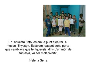 En aquesta foto estem a punt d’entrar al
 museu Thyssen. Estàvem davant duna porta
que semblava que te fiquessis dins d’un món de
         fantasia, va ser molt divertit.

                Helena Serra
 