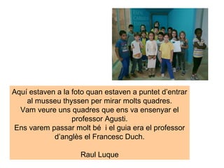 Aquí estaven a la foto quan estaven a puntet d’entrar
    al musseu thyssen per mirar molts quadres.
  Vam veure uns quadres que ens va ensenyar el
                  professor Agusti.
Ens varem passar molt bé i el guia era el professor
            d’anglès el Francesc Duch.

                    Raul Luque
 
