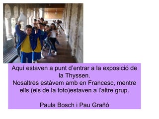 Aquí estaven a punt d’entrar a la exposició de
                   la Thyssen.
Nosaltres estàvem amb en Francesc, mentre
  ells (els de la foto)estaven a l’altre grup.

          Paula Bosch i Pau Grañó
 