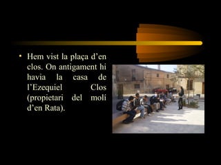 • Hem vist la plaça d’en
clos. On antigament hi
havia la casa de
l’Ezequiel Clos
(propietari del molí
d’en Rata).
 
