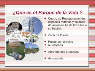 ¿Qué es el Parque de la Vida ?
 Centro de Recuperación de
especies marinas y cuidado
de animales hasta llevarlos a
su habitat.
 Zona de fósiles.
 Paseo con árboles
 autóctonos
 Aprendemos a reciclar.
 Astronomía
 