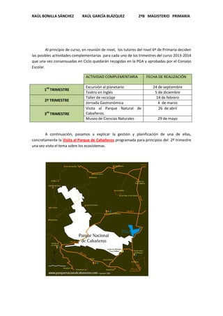 RAÚL BONILLA SÁNCHEZ

RAÚL GARCÍA BLÁZQUEZ

2ºB MAGISTERIO PRIMARIA

Al principio de curso, en reunión de nivel, los tutores del nivel 6º de Primaria deciden
las posibles actividades complementarias para cada uno de los trimestres del curso 2013-2014
que una vez consensuadas en Ciclo quedarán recogidas en la PGA y aprobadas por el Consejo
Escolar.
ACTIVIDAD COMPLEMENTARIA
1ER TRIMESTRE
2º TRIMESTRE
3ER TRIMESTRE

Excursión al planetario
Teatro en Inglés
Taller de reciclaje
Jornada Gastronómica
Visita al Parque Natural de
Cabañeros.
Museo de Ciencias Naturales

FECHA DE REALIZACIÓN
24 de septiembre
5 de diciembre
14 de febrero
4 de marzo
26 de abril
29 de mayo

A continuación, pasamos a explicar la gestión y planificación de una de ellas,
concretamente la Visita al Parque de Cabañeros programada para principios del 2º trimestre
una vez visto el tema sobre los ecosistemas.

 