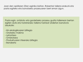 Joan den apirilaren 23an eginiko bisitan, Robertok tailerra erakutsi eta
pasta egiteko eta banatzeko prozesuaren berri eman zigun.
Pasta egin, ontziratu eta gordetzeko prozesu guztia tailerrean bertan
egiten dute eta horretarako tailerra hainbat ataletan banatuta
daukate:
- Irin ekologikoaren biltegia
- Oratzeko makina
- Lehortzea
- Ontziratzea
- Produktuaren irteerako biltegia
- Banaketa
 