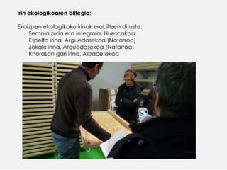 Irin ekologikoaren biltegia:
Ekoizpen ekologikoko irinak erabiltzen dituzte:
Semola zuria eta integrala, Huescakoa.
Espelta irina, Arguedasekoa (Nafarroa)
Zekale irina, Arguedasekoa (Nafarroa)
Khorasan gari irina, Albacetekoa
 