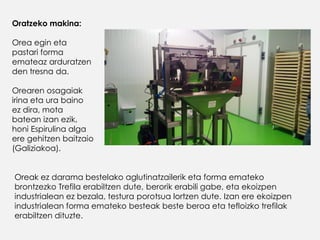 Oratzeko makina:
Orea egin eta
pastari forma
emateaz arduratzen
den tresna da.
Orearen osagaiak
irina eta ura baino
ez dira, mota
batean izan ezik,
honi Espirulina alga
ere gehitzen baitzaio
(Galiziakoa).
Oreak ez darama bestelako aglutinatzailerik eta forma emateko
brontzezko Trefila erabiltzen dute, berorik erabili gabe, eta ekoizpen
industrialean ez bezala, testura porotsua lortzen dute. Izan ere ekoizpen
industrialean forma emateko besteak beste beroa eta tefloizko trefilak
erabiltzen dituzte.
 
