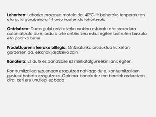 Lehortzea: Lehortze prozesua motela da, 40ºC-tik beherako tenperaturan
eta gutxi gorabehera 14 ordu irauten du lehortzeak.
Ontziratzea: Duela gutxi ontziratzeko makina eskuratu eta prozedura
automatizatu dute, ordura arte ontziratzea eskuz egiten baitzuten baskula
eta palatxo bidez.
Produktuaren irteerako biltegia: Ontziraturiko produktua kutxetan
gordetzen da, eskariak jasotzeko zain.
Banaketa: Ez dute ez banatzaile ez merkatalguneekin lanik egiten.
Kontsumitzailea zuzuenean ezagutzea nahiago dute, kontsumitzaileen
gustuak hobeto ezagutzeko. Gainera, banaketaz ere beraiek arduratzen
dira, beti ere urrutiegi ez bada.
 