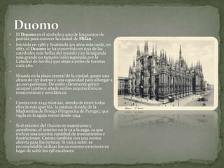 El Duomo es el símbolo y uno de los puntos de partida para conocer la ciudad de Milán.Iniciada en 1386 y finalizada 501 años más tarde, en 1887, el Duomo se ha convertido en una de las catedrales más bellas del mundo y en la segunda más grande en tamaño (sólo superada por la Catedral de Sevilla) que atrae a miles de turistas cada año.Situada en la plaza central de la ciudad, posee una altura de 157 metros y una capacidad para albergar a 40.000 personas. De estilo claramente gótico aunque tambien añade estilos arquitectónicos renacentistas y neoclásicos.Cuenta con 2245 estatuas, siendo de entre todas ellas la más querida, la estatua dorada de la Madonnina de Perego (Virgencita de Perego), que vigila en la aguja mayor desde 1744.Si el exterior del Duomo es majestuoso y asombroso, el interior no le va a la zaga, ya que incluye una enorme cantidad de monumentos e ilustraciones. Cuenta también con una azotea abierta para los turistas. Si váis a subir, es recomendable utilizar los ascensores exteriores en lugar de subir los 158 escalones.Duomo