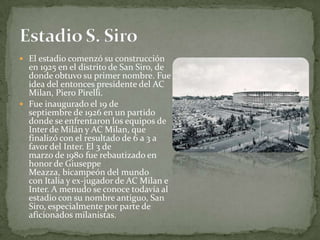 El estadio comenzó su construcción en 1925 en el distrito de San Siro, de donde obtuvo su primer nombre. Fue idea del entonces presidente del AC Milan, Piero Pirelli.Fue inaugurado el 19 de septiembre de 1926 en un partido donde se enfrentaron los equipos de Inter de Milán y AC Milan, que finalizó con el resultado de 6 a 3 a favor del Inter. El 3 de marzo de 1980 fue rebautizado en honor de Giuseppe Meazza, bicampeón del mundo con Italia y ex-jugador de AC Milan e Inter. A menudo se conoce todavía al estadio con su nombre antiguo, San Siro, especialmente por parte de aficionados milanistas.Estadio S. Siro