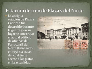 La antigua estación de Piazza Cadorna fue destruido durante la guerra y en su lugar se construyó el actual edificio de oficinas del Ferrocarril del Norte (finalizado en 1956), a través del cual tiene acceso a las pistas en la actualidad.Estación de tren de Plaza y del Norte