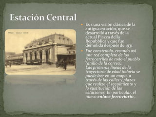 Es s una visión clásica de la antigua estación, que se desarrolló a través de la actual Piazza dellaRepubblica y que fue demolida después de 1931 Fue construida, creando así una red completa de los ferrocarriles de todo el pueblo (anillo de la correa). Las primeras líneas de la trayectoria de edad todavía se puede leer en un mapa, a través de las calles y plazas que realiza el seguimiento y la sustitución de las estaciones. En particular, el nuevo enlace ferroviario .Estación Central