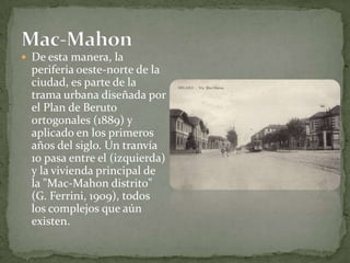 De esta manera, la periferia oeste-norte de la ciudad, es parte de la trama urbana diseñada por el Plan de Beruto ortogonales (1889) y aplicado en los primeros años del siglo. Un tranvía 10 pasa entre el (izquierda) y la vivienda principal de la "Mac-Mahon distrito" (G. Ferrini, 1909), todos los complejos que aún existen.Mac-Mahon
