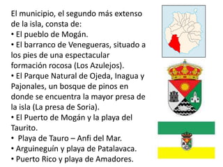 El municipio, el segundo más extenso
de la isla, consta de:
• El pueblo de Mogán.
• El barranco de Venegueras, situado a
los pies de una espectacular
formación rocosa (Los Azulejos).
• El Parque Natural de Ojeda, Inagua y
Pajonales, un bosque de pinos en
donde se encuentra la mayor presa de
la isla (La presa de Soria).
• El Puerto de Mogán y la playa del
Taurito.
• Playa de Tauro – Anfi del Mar.
• Arguineguín y playa de Patalavaca.
• Puerto Rico y playa de Amadores.
 