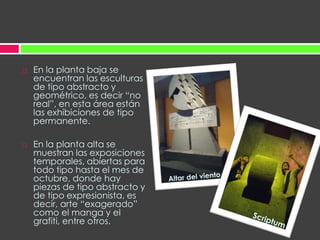 En la planta baja se encuentran las esculturas de tipo abstracto y geométrico, es decir “no real”, en esta área están las exhibiciones de tipo permanente.En la planta alta se muestran las exposiciones temporales, abiertas para todo tipo hasta el mes de octubre, donde hay piezas de tipo abstracto y de tipo expresionista, es decir, arte “exagerado” como el manga y el grafiti, entre otros.Altar del vientoScriptum