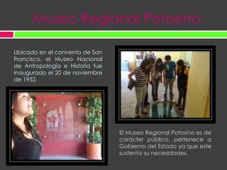Museo Regional PotosinoUbicado en el convento de San Francisco, el Museo Nacional de Antropología e Historia fue inaugurado el 20 de noviembre de 1952.El Museo Regional Potosino es de carácter público, pertenece a Gobierno del Estado ya que este sustenta su necesidades. 